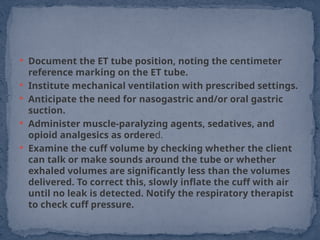  Document the ET tube position, noting the centimeter
reference marking on the ET tube.
 Institute mechanical ventilation with prescribed settings.
 Anticipate the need for nasogastric and/or oral gastric
suction.
 Administer muscle-paralyzing agents, sedatives, and
opioid analgesics as ordered.
 Examine the cuff volume by checking whether the client
can talk or make sounds around the tube or whether
exhaled volumes are significantly less than the volumes
delivered. To correct this, slowly inflate the cuff with air
until no leak is detected. Notify the respiratory therapist
to check cuff pressure.
 
