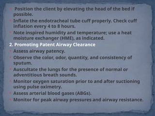  Position the client by elevating the head of the bed if
possible.
 Inflate the endotracheal tube cuff properly. Check cuff
inflation every 4 to 8 hours.
 Note inspired humidity and temperature; use a heat
moisture exchanger (HME), as indicated.
2. Promoting Patent Airway Clearance
 Assess airway patency.
 Observe the color, odor, quantity, and consistency of
sputum.
 Auscultate the lungs for the presence of normal or
adventitious breath sounds.
 Monitor oxygen saturation prior to and after suctioning
using pulse oximetry.
 Assess arterial blood gases (ABGs).
 Monitor for peak airway pressures and airway resistance.
 