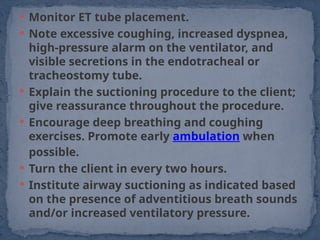  Monitor ET tube placement.
 Note excessive coughing, increased dyspnea,
high-pressure alarm on the ventilator, and
visible secretions in the endotracheal or
tracheostomy tube.
 Explain the suctioning procedure to the client;
give reassurance throughout the procedure.
 Encourage deep breathing and coughing
exercises. Promote early ambulation when
possible.
 Turn the client in every two hours.
 Institute airway suctioning as indicated based
on the presence of adventitious breath sounds
and/or increased ventilatory pressure.
 