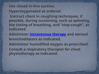  Use closed in-line suction.
 Hyperoxygenated as ordered.
 Instruct client in coughing techniques, if
possible, during suctioning, such as splinting,
the timing of breathing, and “step-cough”, as
indicated.
 Administer intravenous therapy and aerosol
bronchodilators as indicated.
 Administer humidified oxygen as prescribed.
 Consult a respiratory therapist for chest
physiotherapy as indicated.
 