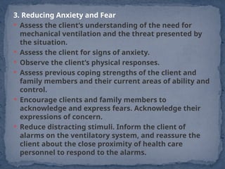 3. Reducing Anxiety and Fear
 Assess the client’s understanding of the need for
mechanical ventilation and the threat presented by
the situation.
 Assess the client for signs of anxiety.
 Observe the client’s physical responses.
 Assess previous coping strengths of the client and
family members and their current areas of ability and
control.
 Encourage clients and family members to
acknowledge and express fears. Acknowledge their
expressions of concern.
 Reduce distracting stimuli. Inform the client of
alarms on the ventilatory system, and reassure the
client about the close proximity of health care
personnel to respond to the alarms.
 