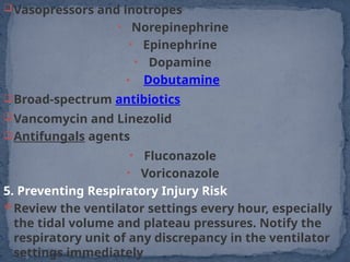 Vasopressors and inotropes
• Norepinephrine
• Epinephrine
• Dopamine
• Dobutamine
Broad-spectrum antibiotics
Vancomycin and Linezolid
Antifungals agents
• Fluconazole
• Voriconazole
5. Preventing Respiratory Injury Risk
Review the ventilator settings every hour, especially
the tidal volume and plateau pressures. Notify the
respiratory unit of any discrepancy in the ventilator
settings immediately
 