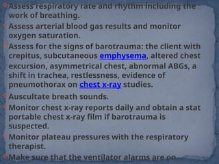 Assess respiratory rate and rhythm including the
work of breathing.
Assess arterial blood gas results and monitor
oxygen saturation.
Assess for the signs of barotrauma: the client with
crepitus, subcutaneous emphysema, altered chest
excursion, asymmetrical chest, abnormal ABGs, a
shift in trachea, restlessness, evidence of
pneumothorax on chest x-ray studies.
Auscultate breath sounds.
Monitor chest x-ray reports daily and obtain a stat
portable chest x-ray film if barotrauma is
suspected.
Monitor plateau pressures with the respiratory
therapist.
Make sure that the ventilator alarms are on.
 