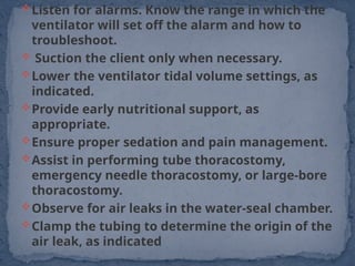 Listen for alarms. Know the range in which the
ventilator will set off the alarm and how to
troubleshoot.
 Suction the client only when necessary.
Lower the ventilator tidal volume settings, as
indicated.
Provide early nutritional support, as
appropriate.
Ensure proper sedation and pain management.
Assist in performing tube thoracostomy,
emergency needle thoracostomy, or large-bore
thoracostomy.
Observe for air leaks in the water-seal chamber.
Clamp the tubing to determine the origin of the
air leak, as indicated
 