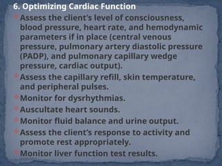 6. Optimizing Cardiac Function
Assess the client’s level of consciousness,
blood pressure, heart rate, and hemodynamic
parameters if in place (central venous
pressure, pulmonary artery diastolic pressure
(PADP), and pulmonary capillary wedge
pressure, cardiac output).
Assess the capillary refill, skin temperature,
and peripheral pulses.
Monitor for dysrhythmias.
Auscultate heart sounds.
Monitor fluid balance and urine output.
Assess the client’s response to activity and
promote rest appropriately.
Monitor liver function test results.
 