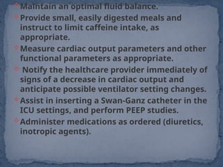 Maintain an optimal fluid balance.
Provide small, easily digested meals and
instruct to limit caffeine intake, as
appropriate.
Measure cardiac output parameters and other
functional parameters as appropriate.
 Notify the healthcare provider immediately of
signs of a decrease in cardiac output and
anticipate possible ventilator setting changes.
Assist in inserting a Swan-Ganz catheter in the
ICU settings, and perform PEEP studies.
Administer medications as ordered (diuretics,
inotropic agents).
 