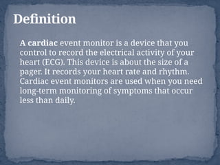 A cardiac event monitor is a device that you
control to record the electrical activity of your
heart (ECG). This device is about the size of a
pager. It records your heart rate and rhythm.
Cardiac event monitors are used when you need
long-term monitoring of symptoms that occur
less than daily.
Definition
 