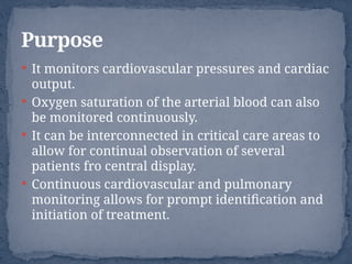  It monitors cardiovascular pressures and cardiac
output.
 Oxygen saturation of the arterial blood can also
be monitored continuously.
 It can be interconnected in critical care areas to
allow for continual observation of several
patients fro central display.
 Continuous cardiovascular and pulmonary
monitoring allows for prompt identification and
initiation of treatment.
Purpose
 