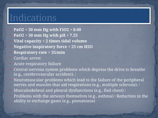  PaO2 < 50 mm Hg with FiO2 > 0.60
 PaO2 > 50 mm Hg with pH < 7.25
 Vital capacity < 2 times tidal volume
 Negative inspiratory force < 25 cm H2O
 Respiratory rate > 35/min
 Cardiac arrest
 Acute respiratory failure
 Central nervous system problems which depress the drive to breathe
(e.g., cerebrovascular accident). Š
 Neuromuscular problems which lead to the failure of the peripheral
nerves and muscles that aid respirations (e.g., multiple sclerosis). Š
 Musculoskeletal and pleural dysfunctions (e.g., flail chest) Š
 Problems with the airways themselves (e.g., asthma) Reduction in the
Š
ability to exchange gases (e.g., pneumonia)
Indications
 