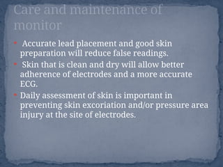  Accurate lead placement and good skin
preparation will reduce false readings.
 Skin that is clean and dry will allow better
adherence of electrodes and a more accurate
ECG.
 Daily assessment of skin is important in
preventing skin excoriation and/or pressure area
injury at the site of electrodes.
Care and maintenance of
monitor
 