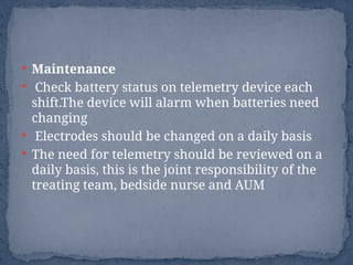  Maintenance
 Check battery status on telemetry device each
shift.The device will alarm when batteries need
changing
 Electrodes should be changed on a daily basis
 The need for telemetry should be reviewed on a
daily basis, this is the joint responsibility of the
treating team, bedside nurse and AUM
 