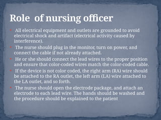  All electrical equipment and outlets are grounded to avoid
electrical shock and artifact (electrical activity caused by
interference).
 The nurse should plug in the monitor, turn on power, and
connect the cable if not already attached.
 He or she should connect the lead wires to the proper position
and ensure that color-coded wires match the color-coded cable.
 If the device is not color coded, the right arm (RA) wire should
be attached to the RA outlet, the left arm (LA) wire attached to
the LA outlet, and so forth.
 The nurse should open the electrode package, and attach an
electrode to each lead wire. The hands should be washed and
the procedure should be explained to the patient
Role of nursing officer
 