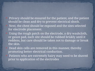  Privacy should be ensured for the patient, and the patient
should be clean and dry to prevent electrical shock.
 Next, the chest should be exposed and the sites selected
for electrode placement.
 Using the rough patch on the electrode, a dry washcloth,
or gauze pad, each site should be rubbed briskly until it
reddens, but care should be taken not to damage or break
the skin.
 Dead skin cells are removed in this manner, thereby
promoting better electrical conduction.
 Patients who are extremely hairy may need to be shaved
prior to application of the electrodes
 