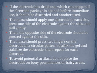  If the electrode has dried out, which can happen if
the electrode package is opened before immediate
use, it should be discarded and another used.
 The nurse should apply one electrode to each site,
press one side of the electrode against the skin, and
pull gently.
 Then, the opposite side of the electrode should be
pressed against the skin.
 The nurse should press two fingers on the
electrode in a circular pattern to affix the gel and
stabilize the electrode, then repeat for each
electrode.
 To avoid potential artifact, do not place the
electrodes on bony prominences or hairy areas.
 