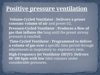  Volume-Cycled Ventilator : Delivers a preset
constant volume of air and preset O2.
 Pressure-Cycled Ventilator : Produces a flow of
gas that inflates the lung until the preset airway
pressure is reached.
 Time-Cycled Ventilator : Programmed to deliver
a volume of gas over a specific time period through
adjustments in inspiratory to- expiratory ratio.
 High-Frequency Jet Ventilator (HFJV): Delivers
60–100 bpm with low tidal volumes under
considerable pressures.
Positive pressure ventilation
 