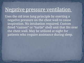 Uses the old iron lung principle by exerting a
negative pressure on the chest wall to cause
inspiration. No intubation required. Custom
fitted “cuirass” or “turtle” shell unit that fits over
the chest wall. May be utilized at night for
patients who require assistance during sleep.
Negative pressure ventilation
 