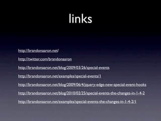 links

http://brandonaaron.net/

http://twitter.com/brandonaaron

http://brandonaaron.net/blog/2009/03/26/special-events

http://brandonaaron.net/examples/special-events/1

http://brandonaaron.net/blog/2009/06/4/jquery-edge-new-special-event-hooks

http://brandonaaron.net/blog/2010/02/25/special-events-the-changes-in-1-4-2

http://brandonaaron.net/examples/special-events-the-changes-in-1-4-2/1
 