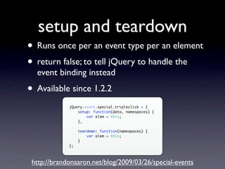 setup and teardown
• Runs once per an event type per an element
• return false; to tell jQuery to handle the
  event binding instead
• Available since 1.2.2
             jQuery.event.special.tripleclick = {
                 setup: function(data, namespaces) {
                     var elem = this;
                 },

                  teardown: function(namespaces) {
                      var elem = this;
                  }
             };



 http://brandonaaron.net/blog/2009/03/26/special-events
 