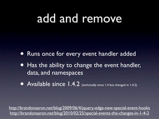 add and remove

     • Runs once for every event handler added
     • Has the ability to change the event handler,
         data, and namespaces
     • Available since 1.4.2          (technically since 1.4 but changed in 1.4.2)




http://brandonaaron.net/blog/2009/06/4/jquery-edge-new-special-event-hooks
http://brandonaaron.net/blog/2010/02/25/special-events-the-changes-in-1-4-2
 