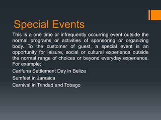 Special Events
This is a one time or infrequently occurring event outside the
normal programs or activities of sponsoring or organizing
body. To the customer of guest, a special event is an
opportunity for leisure, social or cultural experience outside
the normal range of choices or beyond everyday experience.
For example;
Carifuna Settlement Day in Belize
Sumfest in Jamaica
Carnival in Trindad and Tobago
 