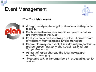 Event Management Pre Plan Measures A huge, readymade target audience is waiting to be tapped. Such festivals/carnivals are either non-existent, or are very rare in the West Festivals, fairs and carnivals are the ultimate dream of visionary Marketing and Event managers. Before planning an Event, it is extremely important to realise the demography and social reality of the Target Audience. As part of research, read the local newspaper reports, thoroughly. Meet and talk to the organisers / respectable, senior scribes.  