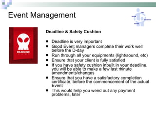 Event Management Deadline & Safety Cushion Deadline is very important Good Event managers complete their work well before the D-day Run through all your equipments (light/sound, etc) Ensure that your client is fully satisfied If you have safety cushion inbuilt in your deadline, you will be able to make a few last minute amendments/changes Ensure that you have a satisfactory completion certificate, before the commencement of the actual Event This would help you weed out any payment problems, later  