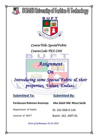 CourseTitle: SpecialFabric
CourseCode: TEX-2101
Assignment
On
Introducing some Special Fabric & their
properties, Values, Endues.
Submitted To:
Ferdausee Rahman Anannya
Department of Textile
Lecturer of BUFT.
Submitted By:
Abu Saleh Md. Musa Sazib
ID: 162-008-0-145
Batch: 162, AMT-01
Date of Submission: 01-01-2018
 