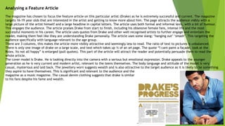 Analysing a Feature Article
The magazine has chosen to focus the feature article on this particular artist (Drake) as he is extremely successful and current. The magazine
targets 16-19 year olds that are interested in the artist and getting to know more about him. The page attracts the audience visibly with a
large picture of the artist himself and a large headline in capital letters. The article uses both formal and informal lexis, with a bit of humour.
This engages the audience. The article praises Drake from start to finish, including his obsessive female fans, intense life and the most
successful moments in his career. The article uses quotes from Drake and other well recognised artists to further engage and entertain the
reader, making them feel like they are understanding Drake personally. The article uses some slang; ‘hanging out’ ‘smash’. This targeting the
audience specifically with language relevant to the age group.
There are 3 columns, this makes the article more visibly attractive and seemingly less to read. The ratio of text to pictures is unbalanced.
There is only one image of drake on a large scale, and text which takes up ¾ of an a4 page. The quote “I cant paint a façade, look at the
Rolex. Its not all happy” is enlarged (pull quotes). This part of the article will attract the reader and potentially persuade them to read the
whole article.
The cover model is Drake. He is looking directly into the camera with a serious but emotional expression. Drake appeals to the younger
generation as he is very current and modern artist, relevant to the teens themselves. The body language and attitude of the model is very
casual, mysterious and laid back. The jewellery worn suggests wealth and is also attractive to the target audience as it is likely to be something
they aspire to have themselves. This is significant and relevant to the audience and the
magazine as a music magazine. The casual denim clothing suggests that drake is similar
to his fans despite his fame and wealth.
 