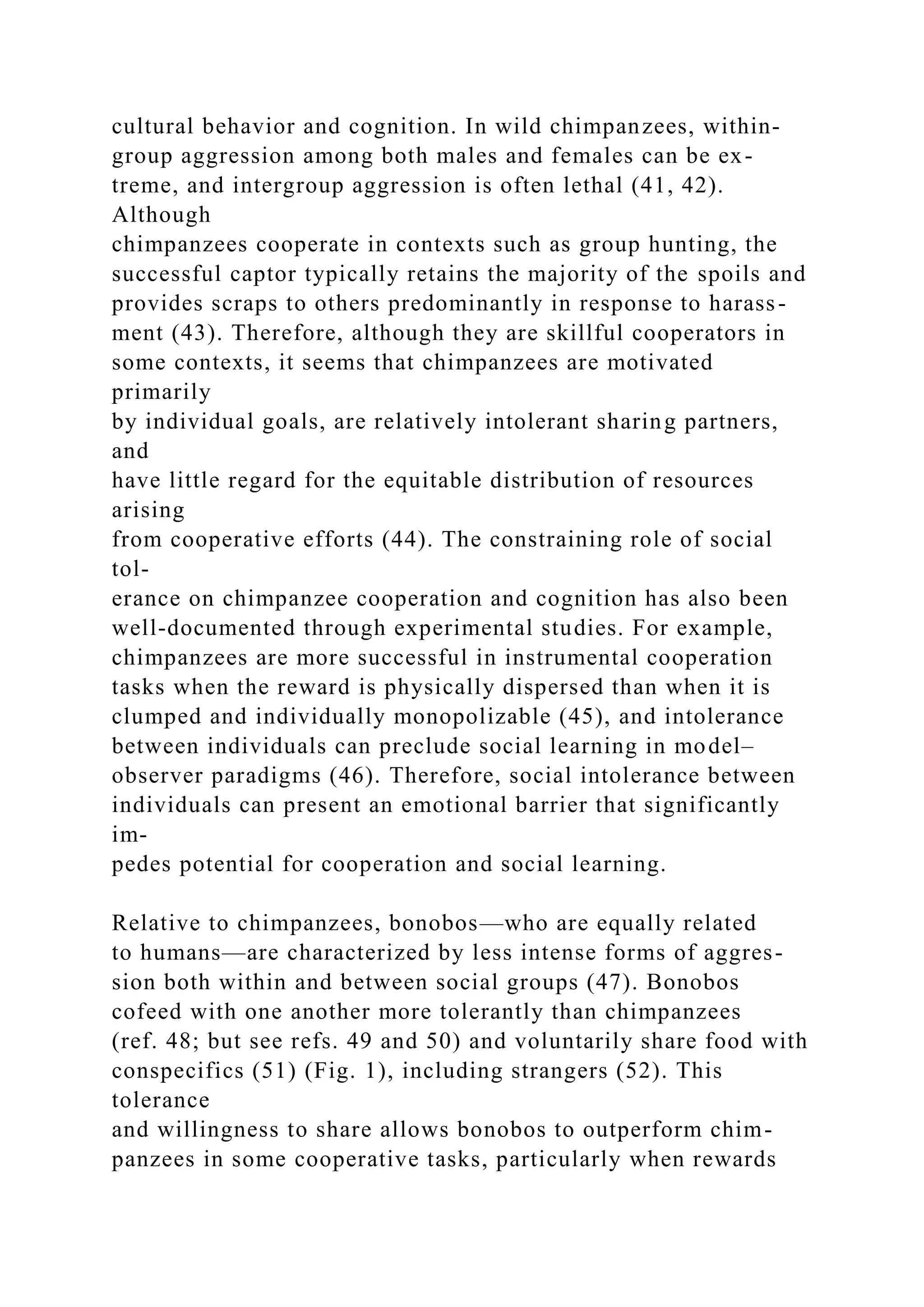 cultural behavior and cognition. In wild chimpanzees, within-
group aggression among both males and females can be ex-
treme, and intergroup aggression is often lethal (41, 42).
Although
chimpanzees cooperate in contexts such as group hunting, the
successful captor typically retains the majority of the spoils and
provides scraps to others predominantly in response to harass-
ment (43). Therefore, although they are skillful cooperators in
some contexts, it seems that chimpanzees are motivated
primarily
by individual goals, are relatively intolerant sharing partners,
and
have little regard for the equitable distribution of resources
arising
from cooperative efforts (44). The constraining role of social
tol-
erance on chimpanzee cooperation and cognition has also been
well-documented through experimental studies. For example,
chimpanzees are more successful in instrumental cooperation
tasks when the reward is physically dispersed than when it is
clumped and individually monopolizable (45), and intolerance
between individuals can preclude social learning in model–
observer paradigms (46). Therefore, social intolerance between
individuals can present an emotional barrier that significantly
im-
pedes potential for cooperation and social learning.
Relative to chimpanzees, bonobos—who are equally related
to humans—are characterized by less intense forms of aggres-
sion both within and between social groups (47). Bonobos
cofeed with one another more tolerantly than chimpanzees
(ref. 48; but see refs. 49 and 50) and voluntarily share food with
conspecifics (51) (Fig. 1), including strangers (52). This
tolerance
and willingness to share allows bonobos to outperform chim-
panzees in some cooperative tasks, particularly when rewards
 