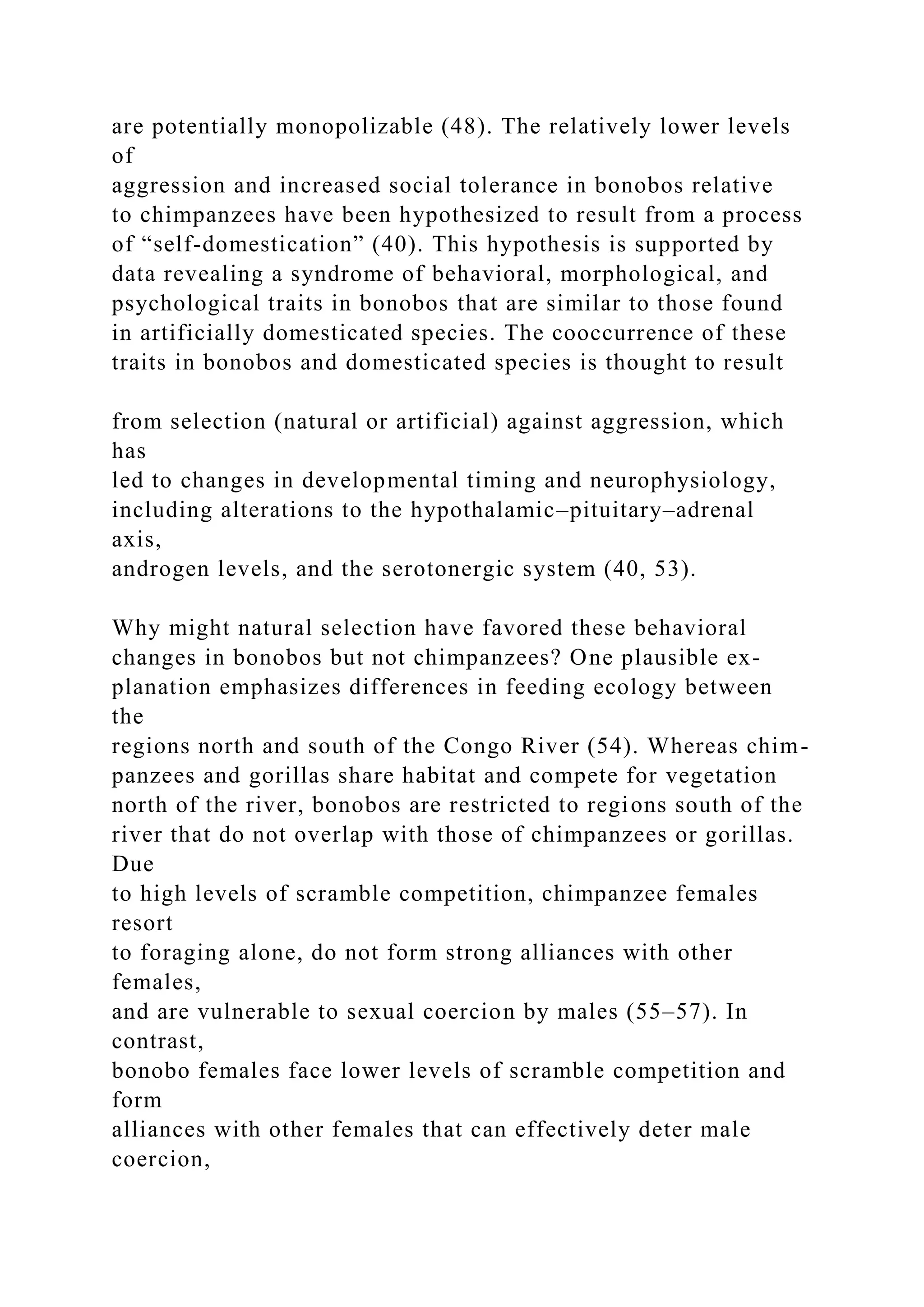 are potentially monopolizable (48). The relatively lower levels
of
aggression and increased social tolerance in bonobos relative
to chimpanzees have been hypothesized to result from a process
of “self-domestication” (40). This hypothesis is supported by
data revealing a syndrome of behavioral, morphological, and
psychological traits in bonobos that are similar to those found
in artificially domesticated species. The cooccurrence of these
traits in bonobos and domesticated species is thought to result
from selection (natural or artificial) against aggression, which
has
led to changes in developmental timing and neurophysiology,
including alterations to the hypothalamic–pituitary–adrenal
axis,
androgen levels, and the serotonergic system (40, 53).
Why might natural selection have favored these behavioral
changes in bonobos but not chimpanzees? One plausible ex-
planation emphasizes differences in feeding ecology between
the
regions north and south of the Congo River (54). Whereas chim-
panzees and gorillas share habitat and compete for vegetation
north of the river, bonobos are restricted to regions south of the
river that do not overlap with those of chimpanzees or gorillas.
Due
to high levels of scramble competition, chimpanzee females
resort
to foraging alone, do not form strong alliances with other
females,
and are vulnerable to sexual coercion by males (55–57). In
contrast,
bonobo females face lower levels of scramble competition and
form
alliances with other females that can effectively deter male
coercion,
 