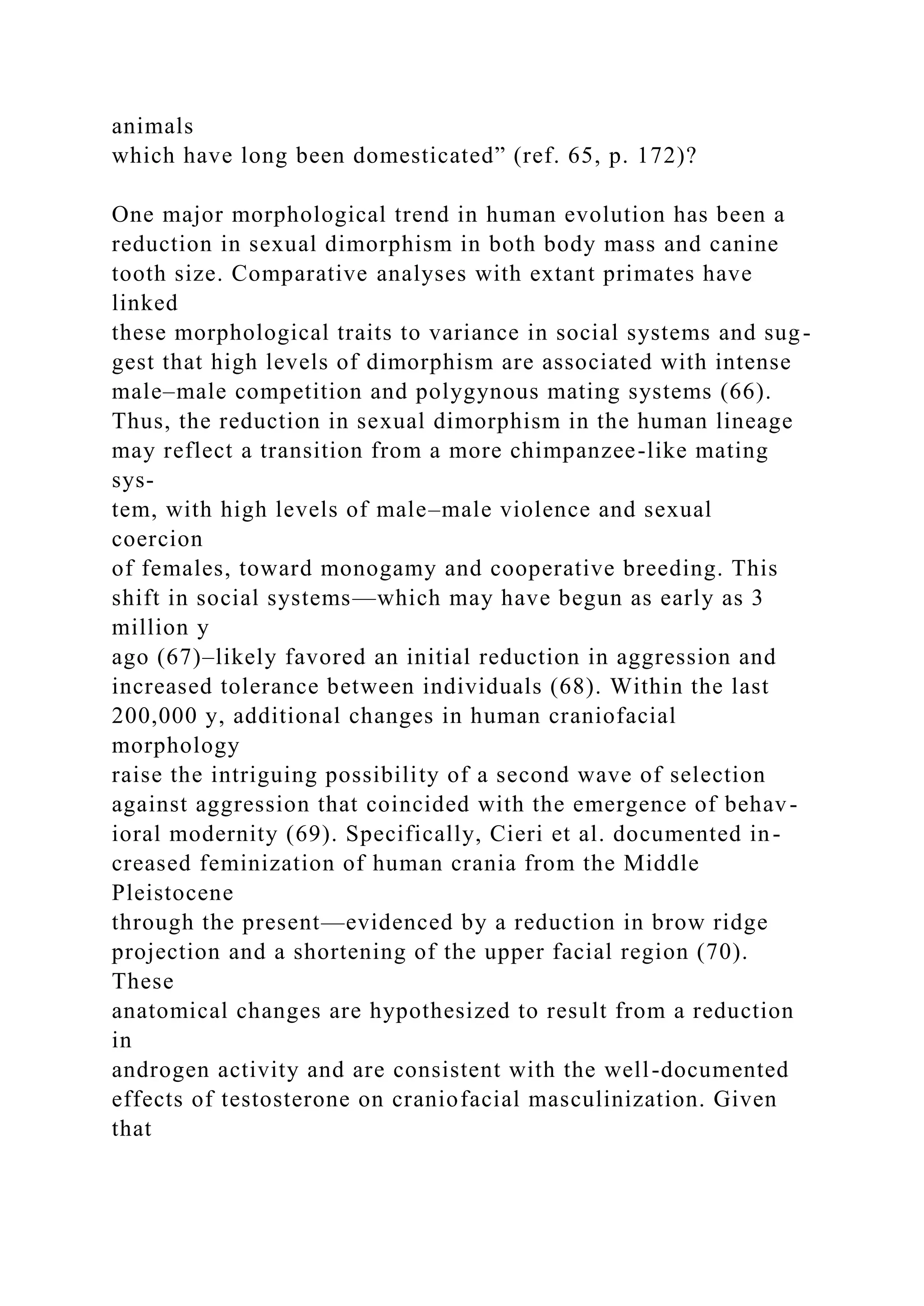 animals
which have long been domesticated” (ref. 65, p. 172)?
One major morphological trend in human evolution has been a
reduction in sexual dimorphism in both body mass and canine
tooth size. Comparative analyses with extant primates have
linked
these morphological traits to variance in social systems and sug-
gest that high levels of dimorphism are associated with intense
male–male competition and polygynous mating systems (66).
Thus, the reduction in sexual dimorphism in the human lineage
may reflect a transition from a more chimpanzee-like mating
sys-
tem, with high levels of male–male violence and sexual
coercion
of females, toward monogamy and cooperative breeding. This
shift in social systems—which may have begun as early as 3
million y
ago (67)–likely favored an initial reduction in aggression and
increased tolerance between individuals (68). Within the last
200,000 y, additional changes in human craniofacial
morphology
raise the intriguing possibility of a second wave of selection
against aggression that coincided with the emergence of behav-
ioral modernity (69). Specifically, Cieri et al. documented in-
creased feminization of human crania from the Middle
Pleistocene
through the present—evidenced by a reduction in brow ridge
projection and a shortening of the upper facial region (70).
These
anatomical changes are hypothesized to result from a reduction
in
androgen activity and are consistent with the well-documented
effects of testosterone on craniofacial masculinization. Given
that
 