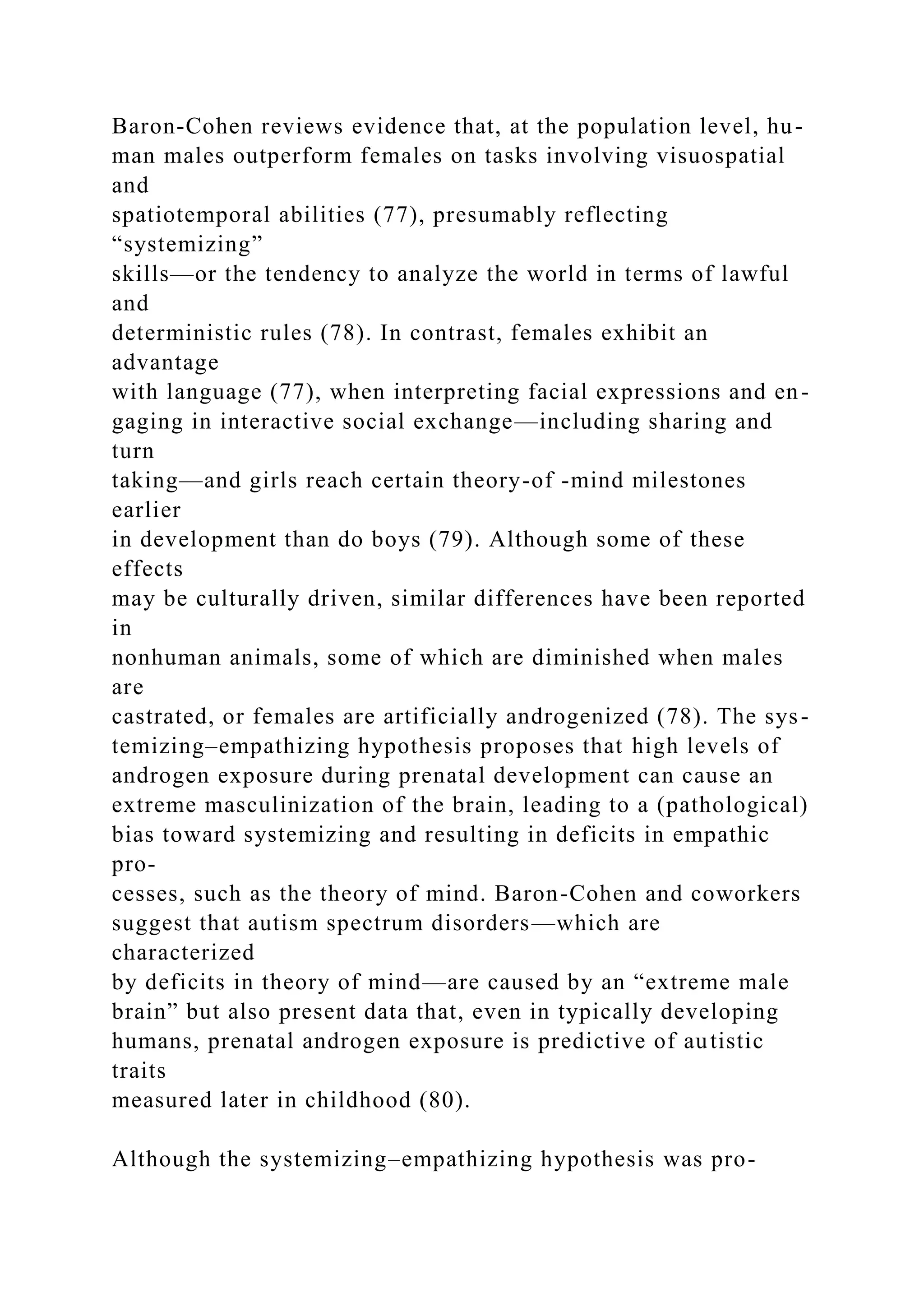 Baron-Cohen reviews evidence that, at the population level, hu-
man males outperform females on tasks involving visuospatial
and
spatiotemporal abilities (77), presumably reflecting
“systemizing”
skills—or the tendency to analyze the world in terms of lawful
and
deterministic rules (78). In contrast, females exhibit an
advantage
with language (77), when interpreting facial expressions and en-
gaging in interactive social exchange—including sharing and
turn
taking—and girls reach certain theory-of -mind milestones
earlier
in development than do boys (79). Although some of these
effects
may be culturally driven, similar differences have been reported
in
nonhuman animals, some of which are diminished when males
are
castrated, or females are artificially androgenized (78). The sys-
temizing–empathizing hypothesis proposes that high levels of
androgen exposure during prenatal development can cause an
extreme masculinization of the brain, leading to a (pathological)
bias toward systemizing and resulting in deficits in empathic
pro-
cesses, such as the theory of mind. Baron-Cohen and coworkers
suggest that autism spectrum disorders—which are
characterized
by deficits in theory of mind—are caused by an “extreme male
brain” but also present data that, even in typically developing
humans, prenatal androgen exposure is predictive of autistic
traits
measured later in childhood (80).
Although the systemizing–empathizing hypothesis was pro-
 