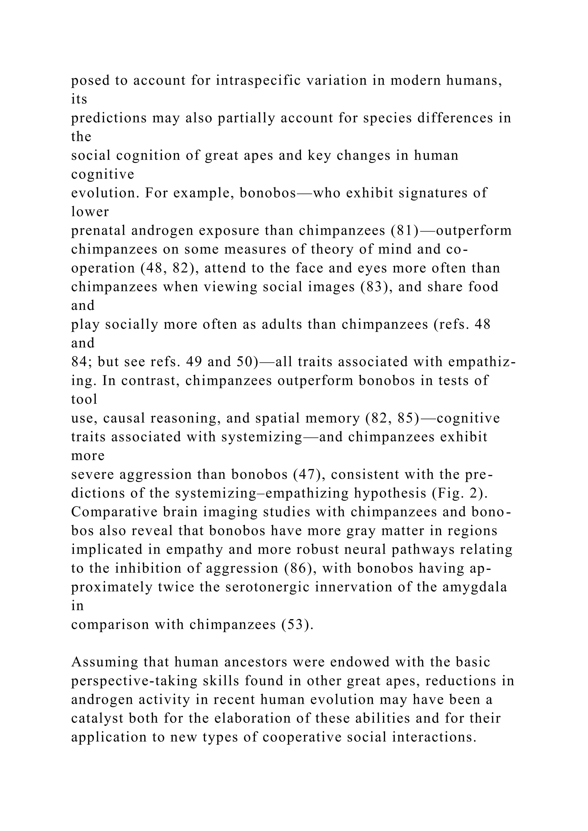 posed to account for intraspecific variation in modern humans,
its
predictions may also partially account for species differences in
the
social cognition of great apes and key changes in human
cognitive
evolution. For example, bonobos—who exhibit signatures of
lower
prenatal androgen exposure than chimpanzees (81)—outperform
chimpanzees on some measures of theory of mind and co-
operation (48, 82), attend to the face and eyes more often than
chimpanzees when viewing social images (83), and share food
and
play socially more often as adults than chimpanzees (refs. 48
and
84; but see refs. 49 and 50)—all traits associated with empathiz-
ing. In contrast, chimpanzees outperform bonobos in tests of
tool
use, causal reasoning, and spatial memory (82, 85)—cognitive
traits associated with systemizing—and chimpanzees exhibit
more
severe aggression than bonobos (47), consistent with the pre-
dictions of the systemizing–empathizing hypothesis (Fig. 2).
Comparative brain imaging studies with chimpanzees and bono-
bos also reveal that bonobos have more gray matter in regions
implicated in empathy and more robust neural pathways relating
to the inhibition of aggression (86), with bonobos having ap-
proximately twice the serotonergic innervation of the amygdala
in
comparison with chimpanzees (53).
Assuming that human ancestors were endowed with the basic
perspective-taking skills found in other great apes, reductions in
androgen activity in recent human evolution may have been a
catalyst both for the elaboration of these abilities and for their
application to new types of cooperative social interactions.
 