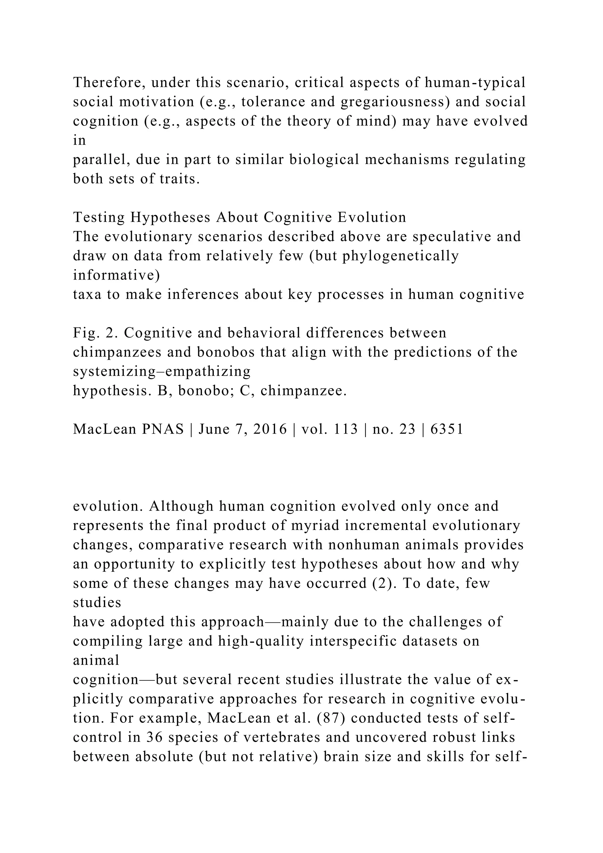 Therefore, under this scenario, critical aspects of human-typical
social motivation (e.g., tolerance and gregariousness) and social
cognition (e.g., aspects of the theory of mind) may have evolved
in
parallel, due in part to similar biological mechanisms regulating
both sets of traits.
Testing Hypotheses About Cognitive Evolution
The evolutionary scenarios described above are speculative and
draw on data from relatively few (but phylogenetically
informative)
taxa to make inferences about key processes in human cognitive
Fig. 2. Cognitive and behavioral differences between
chimpanzees and bonobos that align with the predictions of the
systemizing–empathizing
hypothesis. B, bonobo; C, chimpanzee.
MacLean PNAS | June 7, 2016 | vol. 113 | no. 23 | 6351
evolution. Although human cognition evolved only once and
represents the final product of myriad incremental evolutionary
changes, comparative research with nonhuman animals provides
an opportunity to explicitly test hypotheses about how and why
some of these changes may have occurred (2). To date, few
studies
have adopted this approach—mainly due to the challenges of
compiling large and high-quality interspecific datasets on
animal
cognition—but several recent studies illustrate the value of ex-
plicitly comparative approaches for research in cognitive evolu-
tion. For example, MacLean et al. (87) conducted tests of self-
control in 36 species of vertebrates and uncovered robust links
between absolute (but not relative) brain size and skills for self-
 