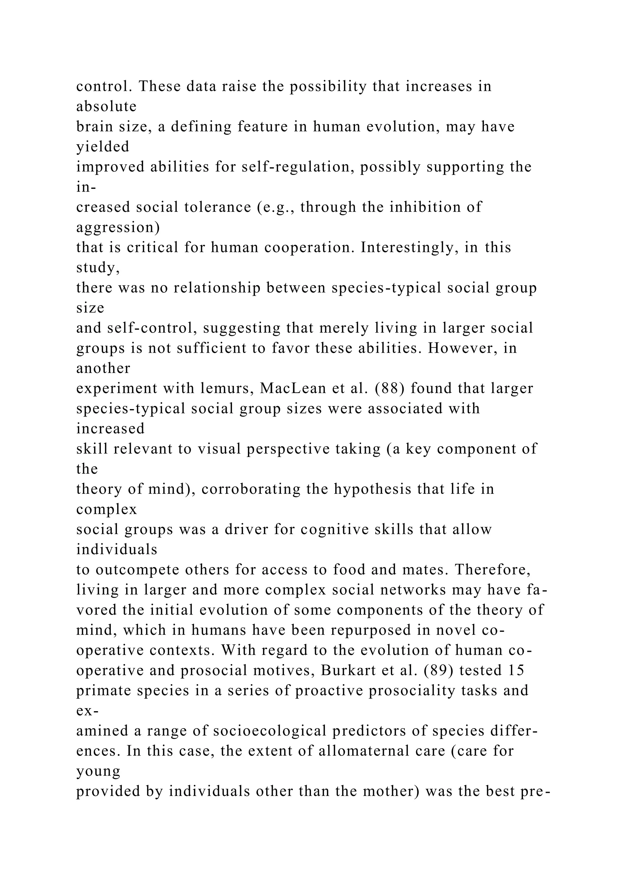 control. These data raise the possibility that increases in
absolute
brain size, a defining feature in human evolution, may have
yielded
improved abilities for self-regulation, possibly supporting the
in-
creased social tolerance (e.g., through the inhibition of
aggression)
that is critical for human cooperation. Interestingly, in this
study,
there was no relationship between species-typical social group
size
and self-control, suggesting that merely living in larger social
groups is not sufficient to favor these abilities. However, in
another
experiment with lemurs, MacLean et al. (88) found that larger
species-typical social group sizes were associated with
increased
skill relevant to visual perspective taking (a key component of
the
theory of mind), corroborating the hypothesis that life in
complex
social groups was a driver for cognitive skills that allow
individuals
to outcompete others for access to food and mates. Therefore,
living in larger and more complex social networks may have fa-
vored the initial evolution of some components of the theory of
mind, which in humans have been repurposed in novel co-
operative contexts. With regard to the evolution of human co-
operative and prosocial motives, Burkart et al. (89) tested 15
primate species in a series of proactive prosociality tasks and
ex-
amined a range of socioecological predictors of species differ-
ences. In this case, the extent of allomaternal care (care for
young
provided by individuals other than the mother) was the best pre-
 