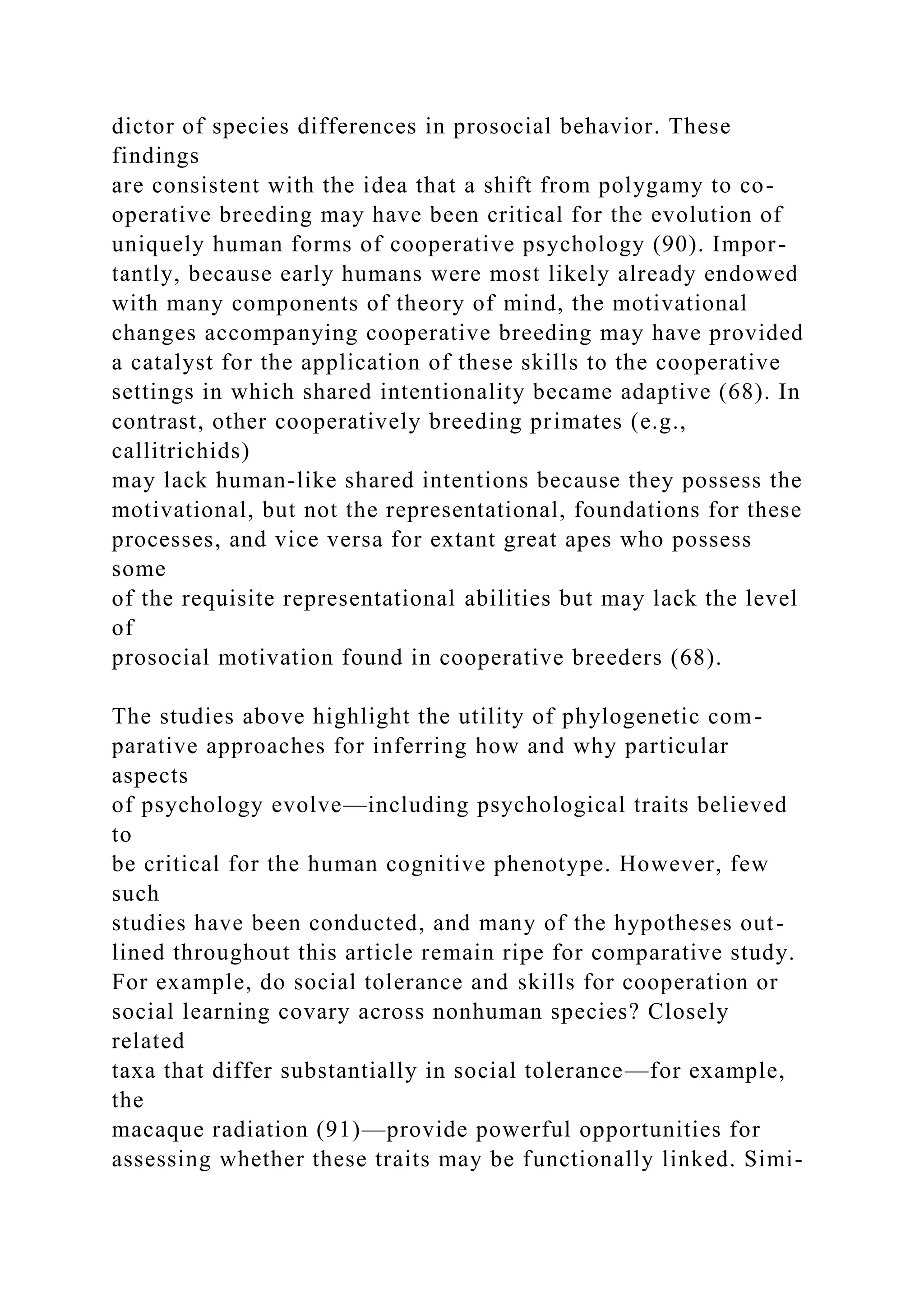 dictor of species differences in prosocial behavior. These
findings
are consistent with the idea that a shift from polygamy to co-
operative breeding may have been critical for the evolution of
uniquely human forms of cooperative psychology (90). Impor-
tantly, because early humans were most likely already endowed
with many components of theory of mind, the motivational
changes accompanying cooperative breeding may have provided
a catalyst for the application of these skills to the cooperative
settings in which shared intentionality became adaptive (68). In
contrast, other cooperatively breeding primates (e.g.,
callitrichids)
may lack human-like shared intentions because they possess the
motivational, but not the representational, foundations for these
processes, and vice versa for extant great apes who possess
some
of the requisite representational abilities but may lack the level
of
prosocial motivation found in cooperative breeders (68).
The studies above highlight the utility of phylogenetic com-
parative approaches for inferring how and why particular
aspects
of psychology evolve—including psychological traits believed
to
be critical for the human cognitive phenotype. However, few
such
studies have been conducted, and many of the hypotheses out-
lined throughout this article remain ripe for comparative study.
For example, do social tolerance and skills for cooperation or
social learning covary across nonhuman species? Closely
related
taxa that differ substantially in social tolerance—for example,
the
macaque radiation (91)—provide powerful opportunities for
assessing whether these traits may be functionally linked. Simi-
 