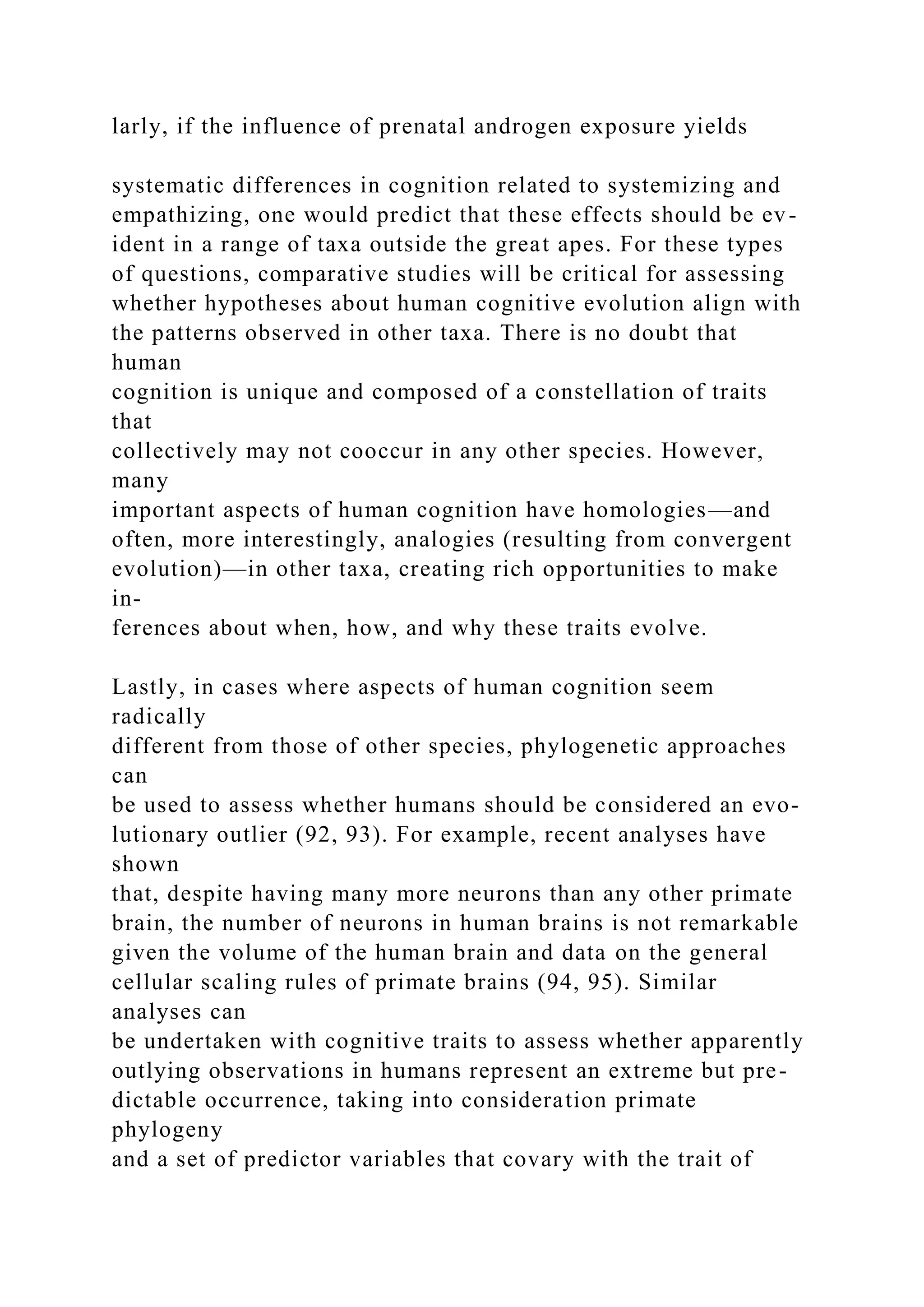 larly, if the influence of prenatal androgen exposure yields
systematic differences in cognition related to systemizing and
empathizing, one would predict that these effects should be ev-
ident in a range of taxa outside the great apes. For these types
of questions, comparative studies will be critical for assessing
whether hypotheses about human cognitive evolution align with
the patterns observed in other taxa. There is no doubt that
human
cognition is unique and composed of a constellation of traits
that
collectively may not cooccur in any other species. However,
many
important aspects of human cognition have homologies—and
often, more interestingly, analogies (resulting from convergent
evolution)—in other taxa, creating rich opportunities to make
in-
ferences about when, how, and why these traits evolve.
Lastly, in cases where aspects of human cognition seem
radically
different from those of other species, phylogenetic approaches
can
be used to assess whether humans should be considered an evo-
lutionary outlier (92, 93). For example, recent analyses have
shown
that, despite having many more neurons than any other primate
brain, the number of neurons in human brains is not remarkable
given the volume of the human brain and data on the general
cellular scaling rules of primate brains (94, 95). Similar
analyses can
be undertaken with cognitive traits to assess whether apparently
outlying observations in humans represent an extreme but pre-
dictable occurrence, taking into consideration primate
phylogeny
and a set of predictor variables that covary with the trait of
 