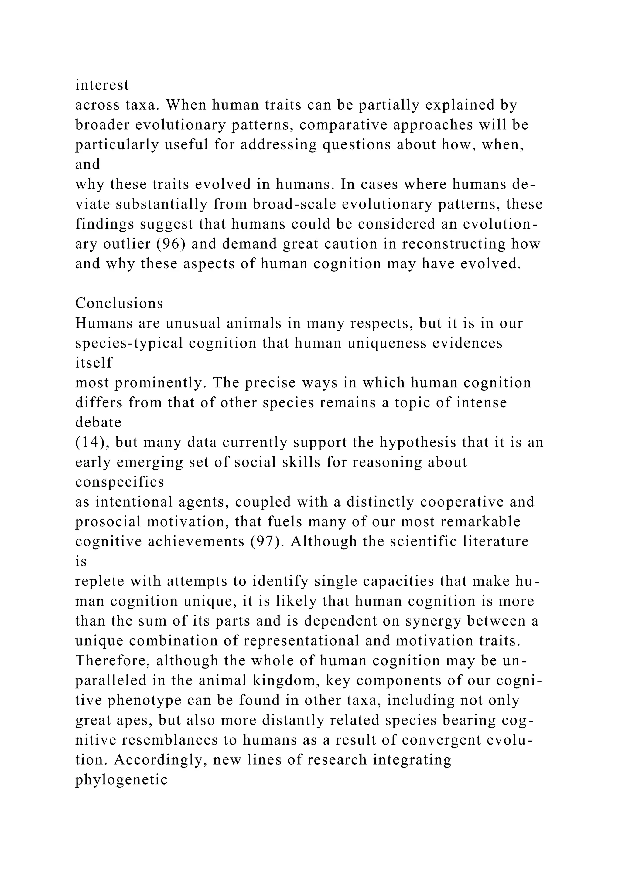 interest
across taxa. When human traits can be partially explained by
broader evolutionary patterns, comparative approaches will be
particularly useful for addressing questions about how, when,
and
why these traits evolved in humans. In cases where humans de-
viate substantially from broad-scale evolutionary patterns, these
findings suggest that humans could be considered an evolution-
ary outlier (96) and demand great caution in reconstructing how
and why these aspects of human cognition may have evolved.
Conclusions
Humans are unusual animals in many respects, but it is in our
species-typical cognition that human uniqueness evidences
itself
most prominently. The precise ways in which human cognition
differs from that of other species remains a topic of intense
debate
(14), but many data currently support the hypothesis that it is an
early emerging set of social skills for reasoning about
conspecifics
as intentional agents, coupled with a distinctly cooperative and
prosocial motivation, that fuels many of our most remarkable
cognitive achievements (97). Although the scientific literature
is
replete with attempts to identify single capacities that make hu-
man cognition unique, it is likely that human cognition is more
than the sum of its parts and is dependent on synergy between a
unique combination of representational and motivation traits.
Therefore, although the whole of human cognition may be un-
paralleled in the animal kingdom, key components of our cogni-
tive phenotype can be found in other taxa, including not only
great apes, but also more distantly related species bearing cog-
nitive resemblances to humans as a result of convergent evolu-
tion. Accordingly, new lines of research integrating
phylogenetic
 