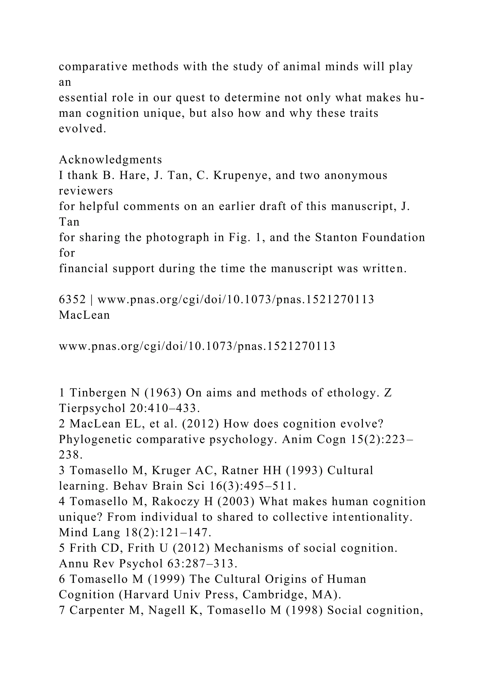 comparative methods with the study of animal minds will play
an
essential role in our quest to determine not only what makes hu-
man cognition unique, but also how and why these traits
evolved.
Acknowledgments
I thank B. Hare, J. Tan, C. Krupenye, and two anonymous
reviewers
for helpful comments on an earlier draft of this manuscript, J.
Tan
for sharing the photograph in Fig. 1, and the Stanton Foundation
for
financial support during the time the manuscript was written.
6352 | www.pnas.org/cgi/doi/10.1073/pnas.1521270113
MacLean
www.pnas.org/cgi/doi/10.1073/pnas.1521270113
1 Tinbergen N (1963) On aims and methods of ethology. Z
Tierpsychol 20:410–433.
2 MacLean EL, et al. (2012) How does cognition evolve?
Phylogenetic comparative psychology. Anim Cogn 15(2):223–
238.
3 Tomasello M, Kruger AC, Ratner HH (1993) Cultural
learning. Behav Brain Sci 16(3):495–511.
4 Tomasello M, Rakoczy H (2003) What makes human cognition
unique? From individual to shared to collective intentionality.
Mind Lang 18(2):121–147.
5 Frith CD, Frith U (2012) Mechanisms of social cognition.
Annu Rev Psychol 63:287–313.
6 Tomasello M (1999) The Cultural Origins of Human
Cognition (Harvard Univ Press, Cambridge, MA).
7 Carpenter M, Nagell K, Tomasello M (1998) Social cognition,
 