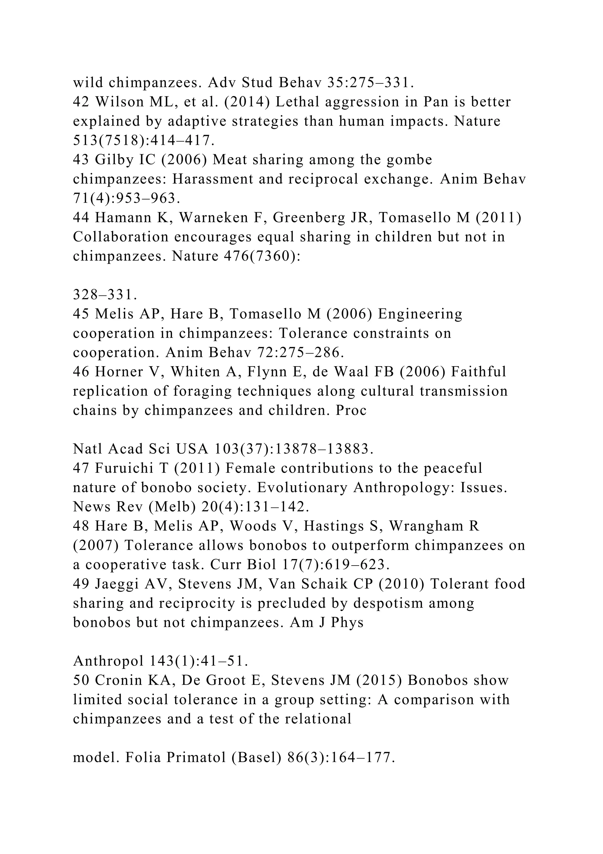 wild chimpanzees. Adv Stud Behav 35:275–331.
42 Wilson ML, et al. (2014) Lethal aggression in Pan is better
explained by adaptive strategies than human impacts. Nature
513(7518):414–417.
43 Gilby IC (2006) Meat sharing among the gombe
chimpanzees: Harassment and reciprocal exchange. Anim Behav
71(4):953–963.
44 Hamann K, Warneken F, Greenberg JR, Tomasello M (2011)
Collaboration encourages equal sharing in children but not in
chimpanzees. Nature 476(7360):
328–331.
45 Melis AP, Hare B, Tomasello M (2006) Engineering
cooperation in chimpanzees: Tolerance constraints on
cooperation. Anim Behav 72:275–286.
46 Horner V, Whiten A, Flynn E, de Waal FB (2006) Faithful
replication of foraging techniques along cultural transmission
chains by chimpanzees and children. Proc
Natl Acad Sci USA 103(37):13878–13883.
47 Furuichi T (2011) Female contributions to the peaceful
nature of bonobo society. Evolutionary Anthropology: Issues.
News Rev (Melb) 20(4):131–142.
48 Hare B, Melis AP, Woods V, Hastings S, Wrangham R
(2007) Tolerance allows bonobos to outperform chimpanzees on
a cooperative task. Curr Biol 17(7):619–623.
49 Jaeggi AV, Stevens JM, Van Schaik CP (2010) Tolerant food
sharing and reciprocity is precluded by despotism among
bonobos but not chimpanzees. Am J Phys
Anthropol 143(1):41–51.
50 Cronin KA, De Groot E, Stevens JM (2015) Bonobos show
limited social tolerance in a group setting: A comparison with
chimpanzees and a test of the relational
model. Folia Primatol (Basel) 86(3):164–177.
 