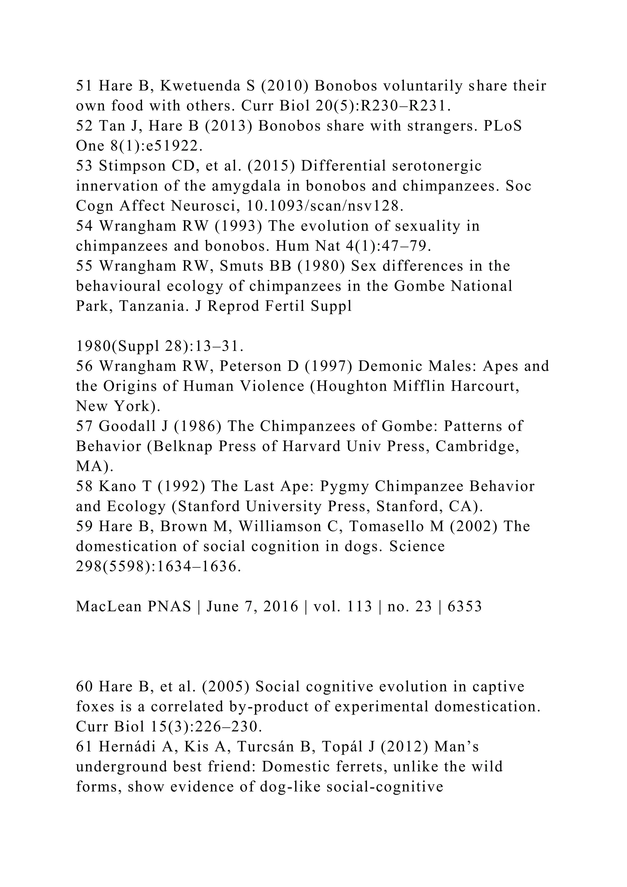 51 Hare B, Kwetuenda S (2010) Bonobos voluntarily share their
own food with others. Curr Biol 20(5):R230–R231.
52 Tan J, Hare B (2013) Bonobos share with strangers. PLoS
One 8(1):e51922.
53 Stimpson CD, et al. (2015) Differential serotonergic
innervation of the amygdala in bonobos and chimpanzees. Soc
Cogn Affect Neurosci, 10.1093/scan/nsv128.
54 Wrangham RW (1993) The evolution of sexuality in
chimpanzees and bonobos. Hum Nat 4(1):47–79.
55 Wrangham RW, Smuts BB (1980) Sex differences in the
behavioural ecology of chimpanzees in the Gombe National
Park, Tanzania. J Reprod Fertil Suppl
1980(Suppl 28):13–31.
56 Wrangham RW, Peterson D (1997) Demonic Males: Apes and
the Origins of Human Violence (Houghton Mifflin Harcourt,
New York).
57 Goodall J (1986) The Chimpanzees of Gombe: Patterns of
Behavior (Belknap Press of Harvard Univ Press, Cambridge,
MA).
58 Kano T (1992) The Last Ape: Pygmy Chimpanzee Behavior
and Ecology (Stanford University Press, Stanford, CA).
59 Hare B, Brown M, Williamson C, Tomasello M (2002) The
domestication of social cognition in dogs. Science
298(5598):1634–1636.
MacLean PNAS | June 7, 2016 | vol. 113 | no. 23 | 6353
60 Hare B, et al. (2005) Social cognitive evolution in captive
foxes is a correlated by-product of experimental domestication.
Curr Biol 15(3):226–230.
61 Hernádi A, Kis A, Turcsán B, Topál J (2012) Man’s
underground best friend: Domestic ferrets, unlike the wild
forms, show evidence of dog-like social-cognitive
 