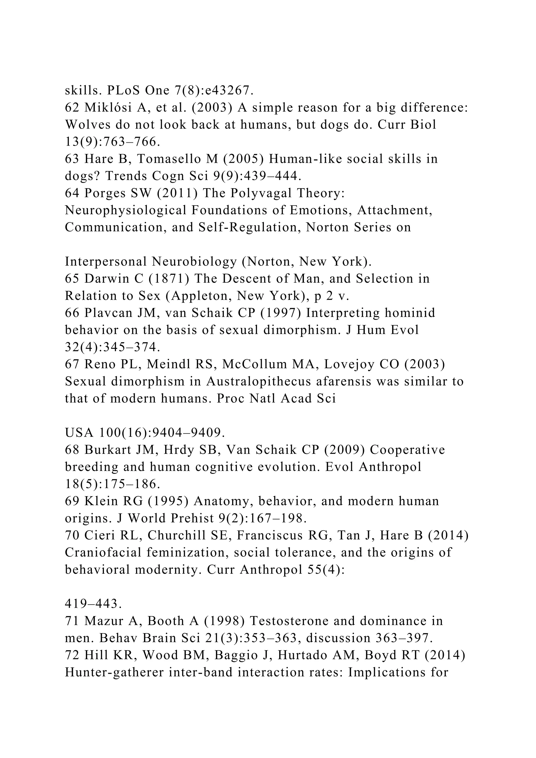 skills. PLoS One 7(8):e43267.
62 Miklósi A, et al. (2003) A simple reason for a big difference:
Wolves do not look back at humans, but dogs do. Curr Biol
13(9):763–766.
63 Hare B, Tomasello M (2005) Human-like social skills in
dogs? Trends Cogn Sci 9(9):439–444.
64 Porges SW (2011) The Polyvagal Theory:
Neurophysiological Foundations of Emotions, Attachment,
Communication, and Self-Regulation, Norton Series on
Interpersonal Neurobiology (Norton, New York).
65 Darwin C (1871) The Descent of Man, and Selection in
Relation to Sex (Appleton, New York), p 2 v.
66 Plavcan JM, van Schaik CP (1997) Interpreting hominid
behavior on the basis of sexual dimorphism. J Hum Evol
32(4):345–374.
67 Reno PL, Meindl RS, McCollum MA, Lovejoy CO (2003)
Sexual dimorphism in Australopithecus afarensis was similar to
that of modern humans. Proc Natl Acad Sci
USA 100(16):9404–9409.
68 Burkart JM, Hrdy SB, Van Schaik CP (2009) Cooperative
breeding and human cognitive evolution. Evol Anthropol
18(5):175–186.
69 Klein RG (1995) Anatomy, behavior, and modern human
origins. J World Prehist 9(2):167–198.
70 Cieri RL, Churchill SE, Franciscus RG, Tan J, Hare B (2014)
Craniofacial feminization, social tolerance, and the origins of
behavioral modernity. Curr Anthropol 55(4):
419–443.
71 Mazur A, Booth A (1998) Testosterone and dominance in
men. Behav Brain Sci 21(3):353–363, discussion 363–397.
72 Hill KR, Wood BM, Baggio J, Hurtado AM, Boyd RT (2014)
Hunter-gatherer inter-band interaction rates: Implications for
 