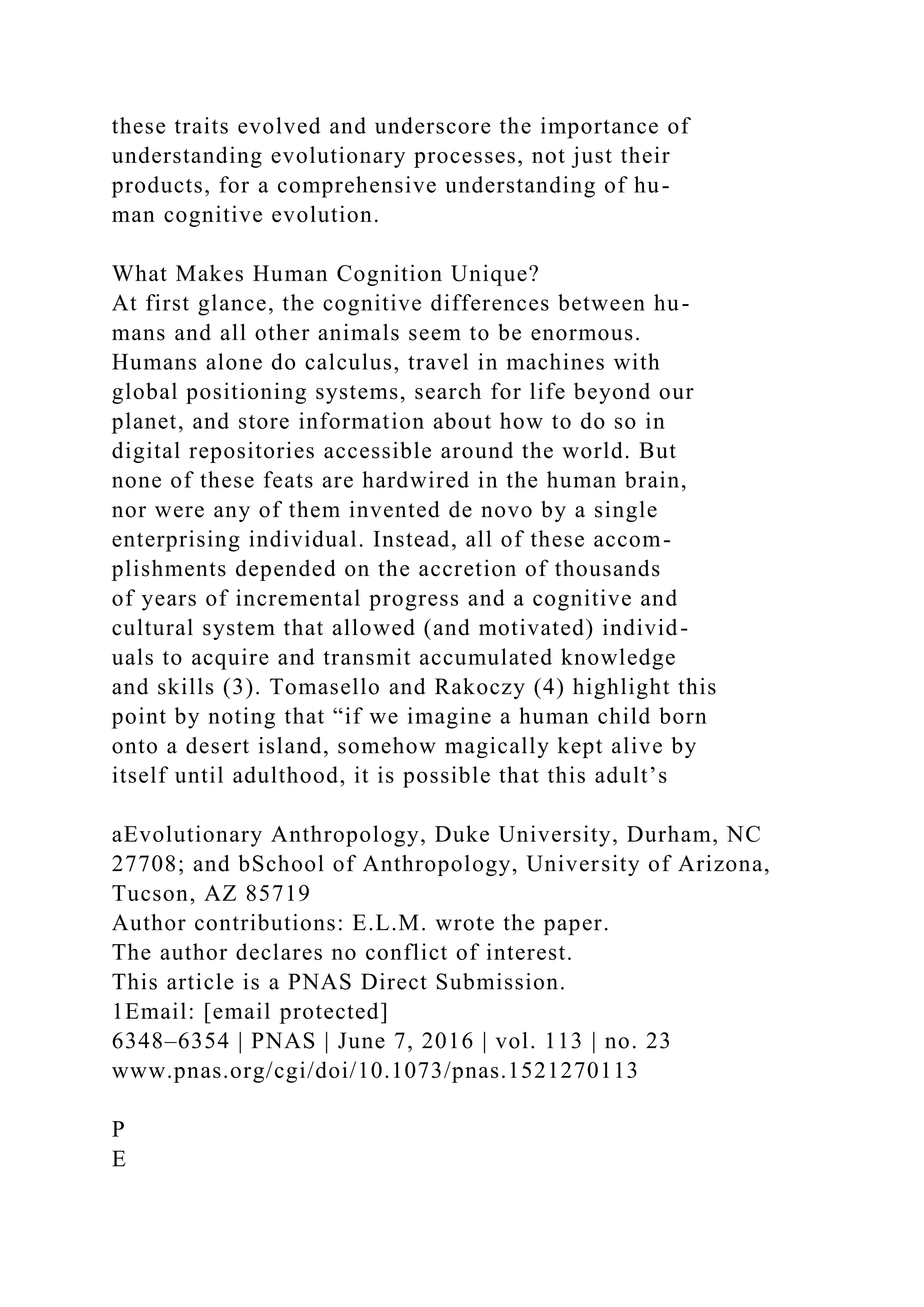 these traits evolved and underscore the importance of
understanding evolutionary processes, not just their
products, for a comprehensive understanding of hu-
man cognitive evolution.
What Makes Human Cognition Unique?
At first glance, the cognitive differences between hu-
mans and all other animals seem to be enormous.
Humans alone do calculus, travel in machines with
global positioning systems, search for life beyond our
planet, and store information about how to do so in
digital repositories accessible around the world. But
none of these feats are hardwired in the human brain,
nor were any of them invented de novo by a single
enterprising individual. Instead, all of these accom-
plishments depended on the accretion of thousands
of years of incremental progress and a cognitive and
cultural system that allowed (and motivated) individ-
uals to acquire and transmit accumulated knowledge
and skills (3). Tomasello and Rakoczy (4) highlight this
point by noting that “if we imagine a human child born
onto a desert island, somehow magically kept alive by
itself until adulthood, it is possible that this adult’s
aEvolutionary Anthropology, Duke University, Durham, NC
27708; and bSchool of Anthropology, University of Arizona,
Tucson, AZ 85719
Author contributions: E.L.M. wrote the paper.
The author declares no conflict of interest.
This article is a PNAS Direct Submission.
1Email: [email protected]
6348–6354 | PNAS | June 7, 2016 | vol. 113 | no. 23
www.pnas.org/cgi/doi/10.1073/pnas.1521270113
P
E
 