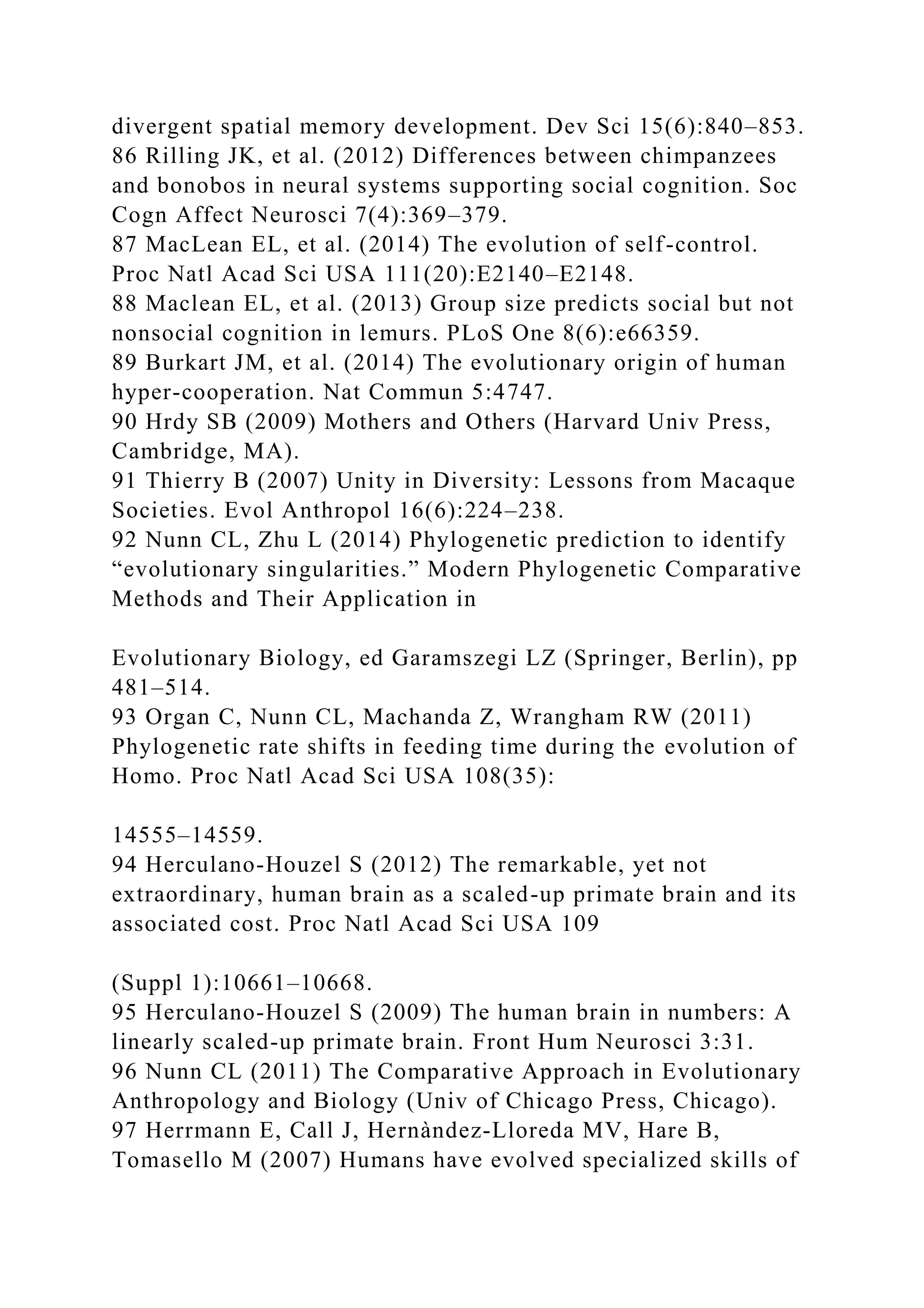 divergent spatial memory development. Dev Sci 15(6):840–853.
86 Rilling JK, et al. (2012) Differences between chimpanzees
and bonobos in neural systems supporting social cognition. Soc
Cogn Affect Neurosci 7(4):369–379.
87 MacLean EL, et al. (2014) The evolution of self-control.
Proc Natl Acad Sci USA 111(20):E2140–E2148.
88 Maclean EL, et al. (2013) Group size predicts social but not
nonsocial cognition in lemurs. PLoS One 8(6):e66359.
89 Burkart JM, et al. (2014) The evolutionary origin of human
hyper-cooperation. Nat Commun 5:4747.
90 Hrdy SB (2009) Mothers and Others (Harvard Univ Press,
Cambridge, MA).
91 Thierry B (2007) Unity in Diversity: Lessons from Macaque
Societies. Evol Anthropol 16(6):224–238.
92 Nunn CL, Zhu L (2014) Phylogenetic prediction to identify
“evolutionary singularities.” Modern Phylogenetic Comparative
Methods and Their Application in
Evolutionary Biology, ed Garamszegi LZ (Springer, Berlin), pp
481–514.
93 Organ C, Nunn CL, Machanda Z, Wrangham RW (2011)
Phylogenetic rate shifts in feeding time during the evolution of
Homo. Proc Natl Acad Sci USA 108(35):
14555–14559.
94 Herculano-Houzel S (2012) The remarkable, yet not
extraordinary, human brain as a scaled-up primate brain and its
associated cost. Proc Natl Acad Sci USA 109
(Suppl 1):10661–10668.
95 Herculano-Houzel S (2009) The human brain in numbers: A
linearly scaled-up primate brain. Front Hum Neurosci 3:31.
96 Nunn CL (2011) The Comparative Approach in Evolutionary
Anthropology and Biology (Univ of Chicago Press, Chicago).
97 Herrmann E, Call J, Hernàndez-Lloreda MV, Hare B,
Tomasello M (2007) Humans have evolved specialized skills of
 