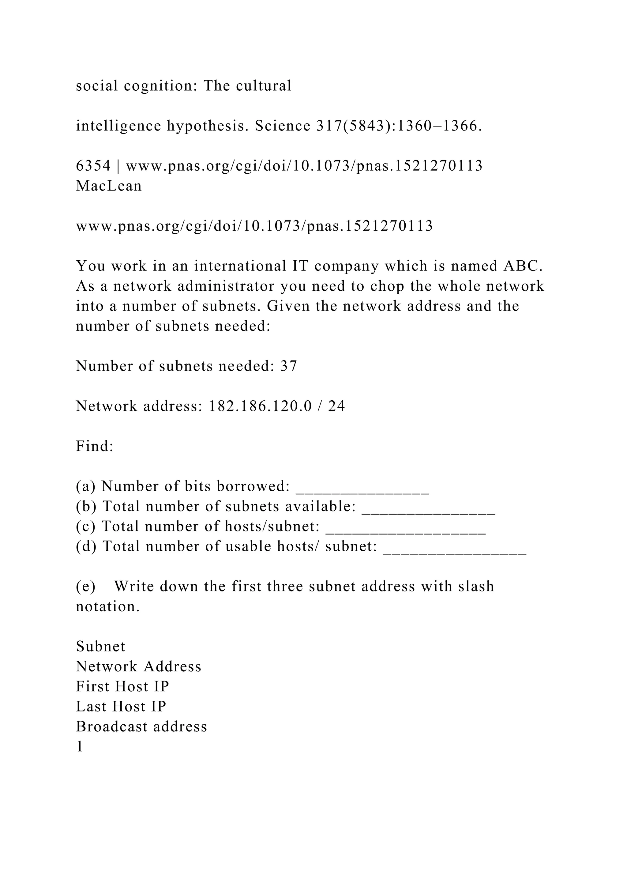 social cognition: The cultural
intelligence hypothesis. Science 317(5843):1360–1366.
6354 | www.pnas.org/cgi/doi/10.1073/pnas.1521270113
MacLean
www.pnas.org/cgi/doi/10.1073/pnas.1521270113
You work in an international IT company which is named ABC.
As a network administrator you need to chop the whole network
into a number of subnets. Given the network address and the
number of subnets needed:
Number of subnets needed: 37
Network address: 182.186.120.0 / 24
Find:
(a) Number of bits borrowed: _______________
(b) Total number of subnets available: _______________
(c) Total number of hosts/subnet: __________________
(d) Total number of usable hosts/ subnet: ________________
(e) Write down the first three subnet address with slash
notation.
Subnet
Network Address
First Host IP
Last Host IP
Broadcast address
1
 