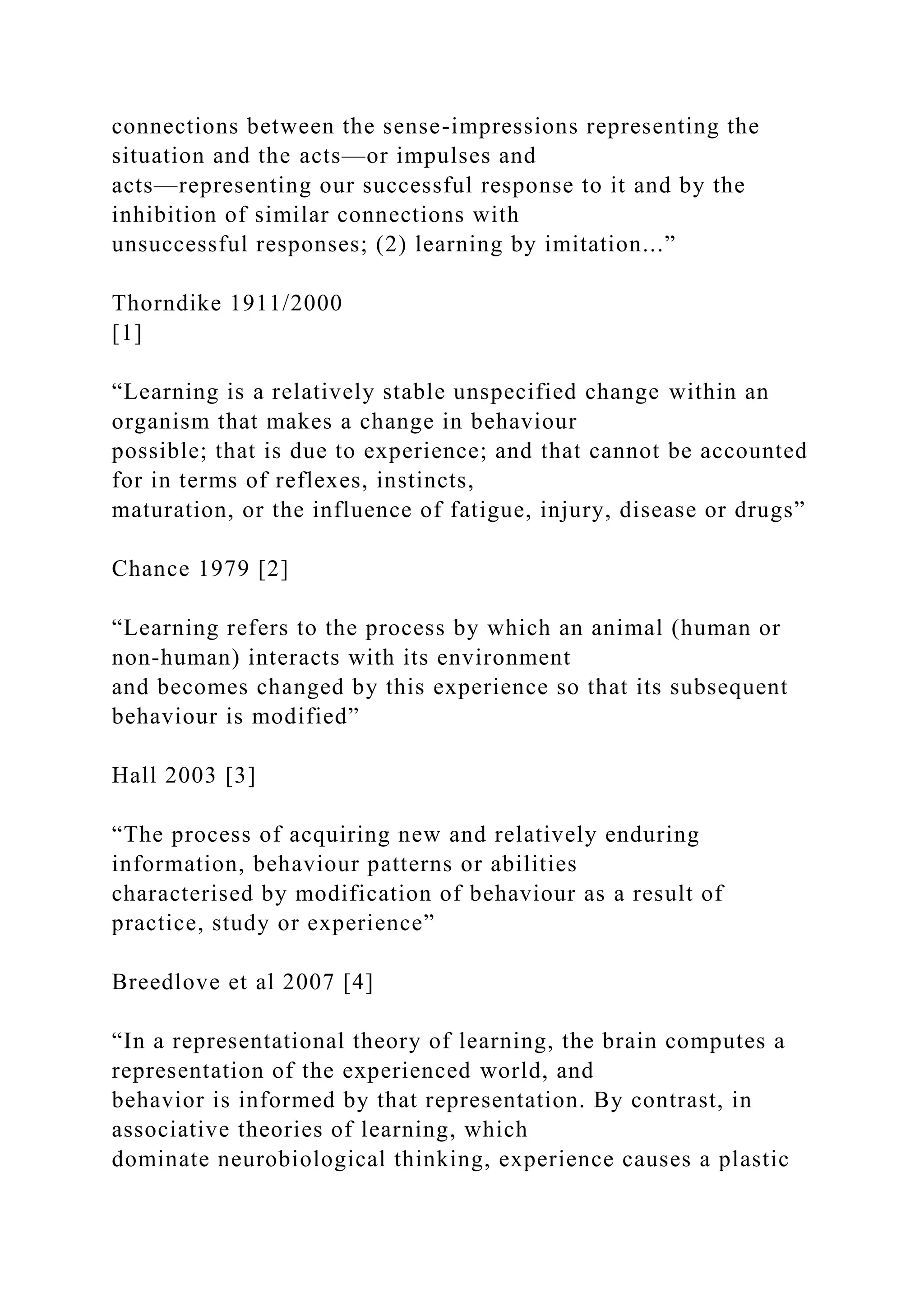 connections between the sense-impressions representing the
situation and the acts—or impulses and
acts—representing our successful response to it and by the
inhibition of similar connections with
unsuccessful responses; (2) learning by imitation...”
Thorndike 1911/2000
[1]
“Learning is a relatively stable unspecified change within an
organism that makes a change in behaviour
possible; that is due to experience; and that cannot be accounted
for in terms of reflexes, instincts,
maturation, or the influence of fatigue, injury, disease or drugs”
Chance 1979 [2]
“Learning refers to the process by which an animal (human or
non-human) interacts with its environment
and becomes changed by this experience so that its subsequent
behaviour is modified”
Hall 2003 [3]
“The process of acquiring new and relatively enduring
information, behaviour patterns or abilities
characterised by modification of behaviour as a result of
practice, study or experience”
Breedlove et al 2007 [4]
“In a representational theory of learning, the brain computes a
representation of the experienced world, and
behavior is informed by that representation. By contrast, in
associative theories of learning, which
dominate neurobiological thinking, experience causes a plastic
 