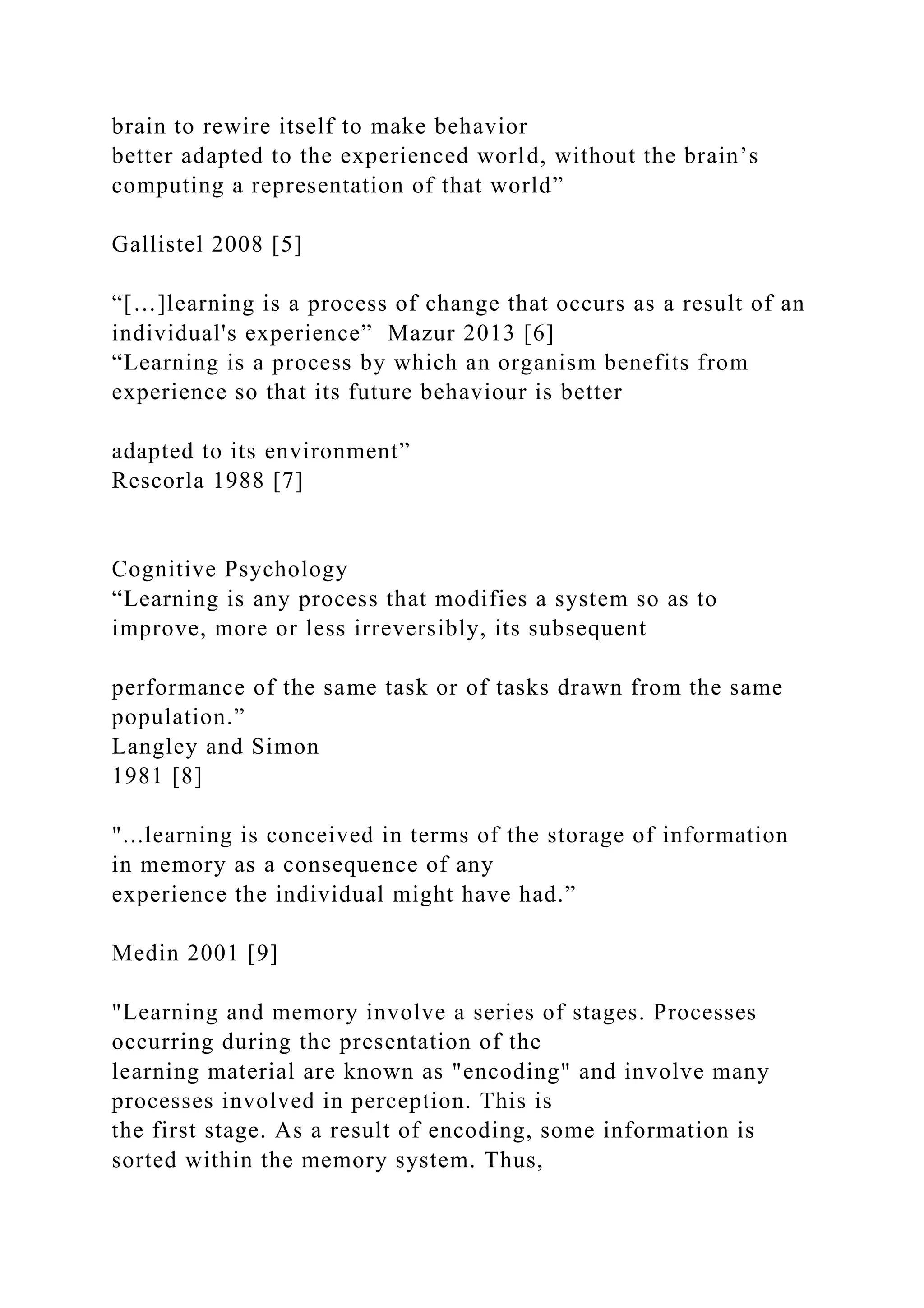brain to rewire itself to make behavior
better adapted to the experienced world, without the brain’s
computing a representation of that world”
Gallistel 2008 [5]
“[…]learning is a process of change that occurs as a result of an
individual's experience” Mazur 2013 [6]
“Learning is a process by which an organism benefits from
experience so that its future behaviour is better
adapted to its environment”
Rescorla 1988 [7]
Cognitive Psychology
“Learning is any process that modifies a system so as to
improve, more or less irreversibly, its subsequent
performance of the same task or of tasks drawn from the same
population.”
Langley and Simon
1981 [8]
"...learning is conceived in terms of the storage of information
in memory as a consequence of any
experience the individual might have had.”
Medin 2001 [9]
"Learning and memory involve a series of stages. Processes
occurring during the presentation of the
learning material are known as "encoding" and involve many
processes involved in perception. This is
the first stage. As a result of encoding, some information is
sorted within the memory system. Thus,
 