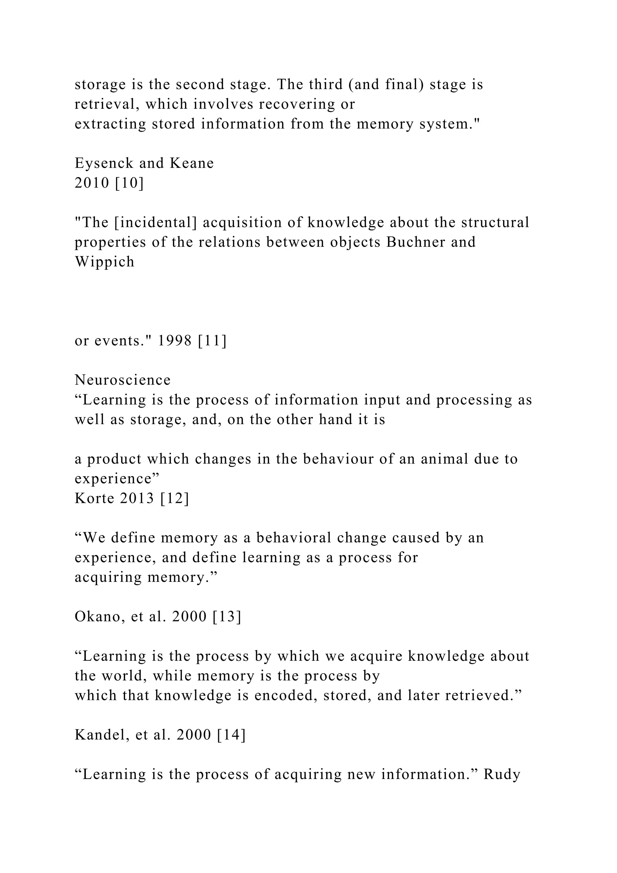storage is the second stage. The third (and final) stage is
retrieval, which involves recovering or
extracting stored information from the memory system."
Eysenck and Keane
2010 [10]
"The [incidental] acquisition of knowledge about the structural
properties of the relations between objects Buchner and
Wippich
or events." 1998 [11]
Neuroscience
“Learning is the process of information input and processing as
well as storage, and, on the other hand it is
a product which changes in the behaviour of an animal due to
experience”
Korte 2013 [12]
“We define memory as a behavioral change caused by an
experience, and define learning as a process for
acquiring memory.”
Okano, et al. 2000 [13]
“Learning is the process by which we acquire knowledge about
the world, while memory is the process by
which that knowledge is encoded, stored, and later retrieved.”
Kandel, et al. 2000 [14]
“Learning is the process of acquiring new information.” Rudy
 