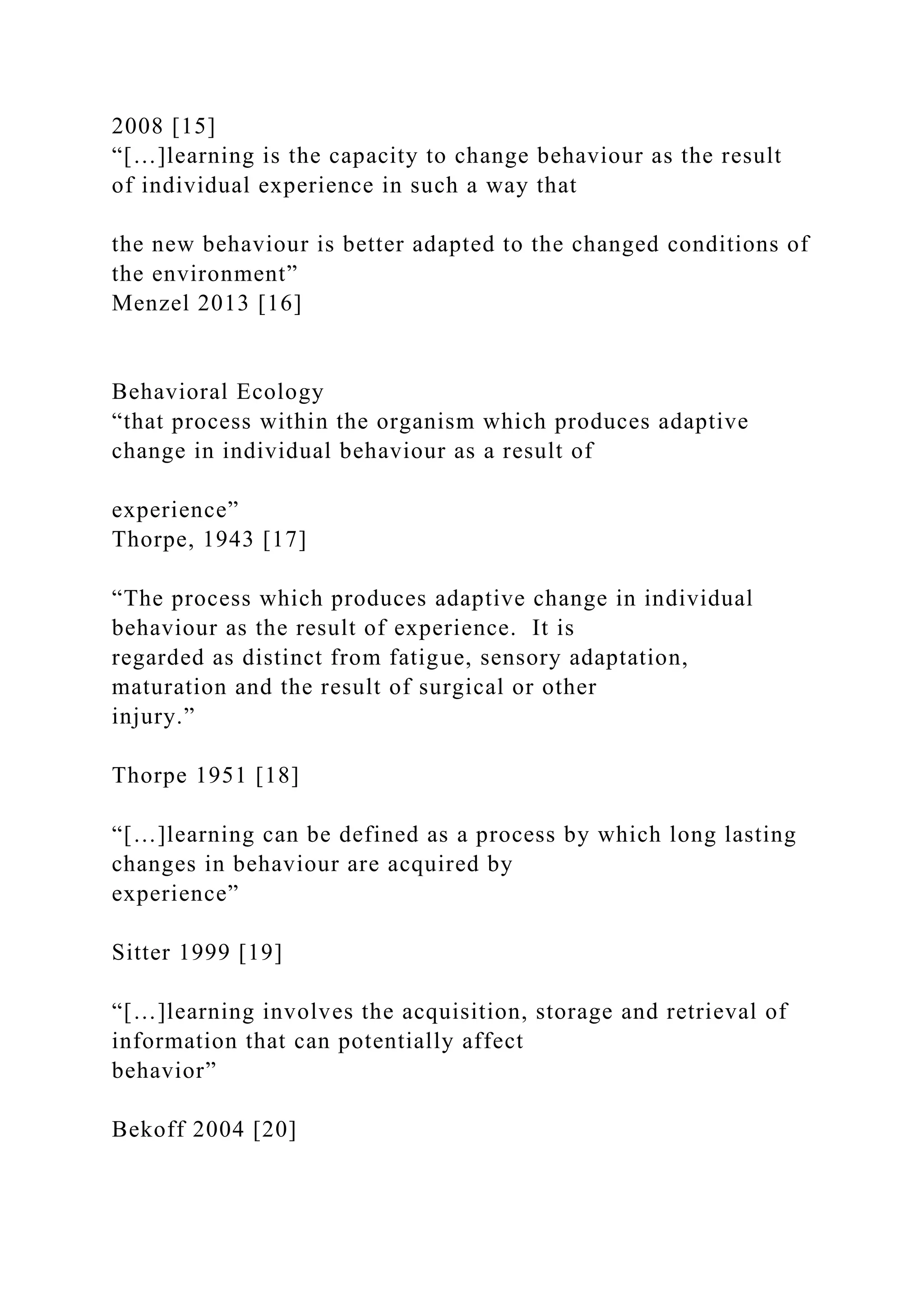 2008 [15]
“[…]learning is the capacity to change behaviour as the result
of individual experience in such a way that
the new behaviour is better adapted to the changed conditions of
the environment”
Menzel 2013 [16]
Behavioral Ecology
“that process within the organism which produces adaptive
change in individual behaviour as a result of
experience”
Thorpe, 1943 [17]
“The process which produces adaptive change in individual
behaviour as the result of experience. It is
regarded as distinct from fatigue, sensory adaptation,
maturation and the result of surgical or other
injury.”
Thorpe 1951 [18]
“[…]learning can be defined as a process by which long lasting
changes in behaviour are acquired by
experience”
Sitter 1999 [19]
“[…]learning involves the acquisition, storage and retrieval of
information that can potentially affect
behavior”
Bekoff 2004 [20]
 