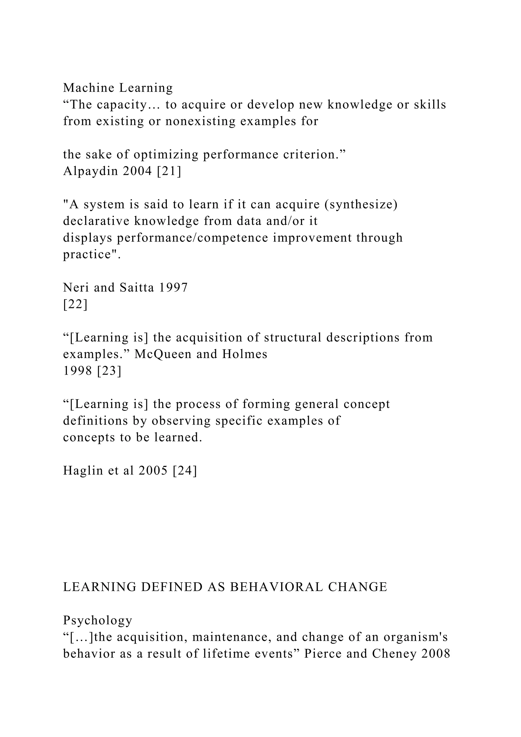Machine Learning
“The capacity… to acquire or develop new knowledge or skills
from existing or nonexisting examples for
the sake of optimizing performance criterion.”
Alpaydin 2004 [21]
"A system is said to learn if it can acquire (synthesize)
declarative knowledge from data and/or it
displays performance/competence improvement through
practice".
Neri and Saitta 1997
[22]
“[Learning is] the acquisition of structural descriptions from
examples.” McQueen and Holmes
1998 [23]
“[Learning is] the process of forming general concept
definitions by observing specific examples of
concepts to be learned.
Haglin et al 2005 [24]
LEARNING DEFINED AS BEHAVIORAL CHANGE
Psychology
“[…]the acquisition, maintenance, and change of an organism's
behavior as a result of lifetime events” Pierce and Cheney 2008
 